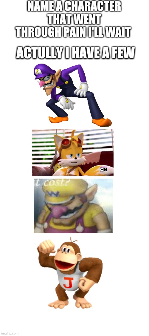 Blank White Template | NAME A CHARACTER THAT WENT THROUGH PAIN I'LL WAIT; ACTULLY I HAVE A FEW | image tagged in blank white template,donkey kong,mario,waluigi,sonic,tails | made w/ Imgflip meme maker