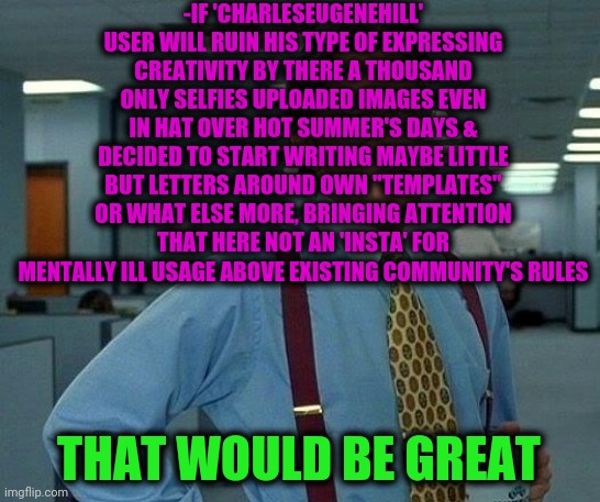 -I'm not smiling, late for it. | -IF 'CHARLESEUGENEHILL' USER WILL RUIN HIS TYPE OF EXPRESSING CREATIVITY BY THERE A THOUSAND ONLY SELFIES UPLOADED IMAGES EVEN IN HAT OVER HOT SUMMER'S DAYS & DECIDED TO START WRITING MAYBE LITTLE BUT LETTERS AROUND OWN "TEMPLATES" OR WHAT ELSE MORE, BRINGING ATTENTION THAT HERE NOT AN 'INSTA' FOR MENTALLY ILL USAGE ABOVE EXISTING COMMUNITY'S RULES; THAT WOULD BE GREAT | image tagged in memes,that would be great,charleseugenehill,never forget,is there ever a bad time for a selfie,no need to thank me | made w/ Imgflip meme maker