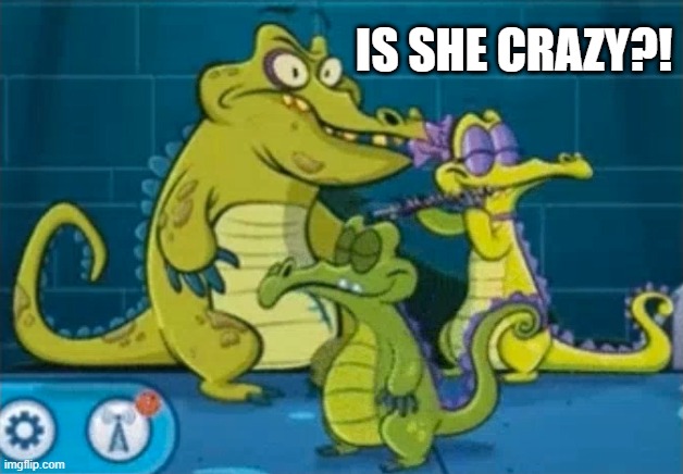 Is she crazy?! | IS SHE CRAZY?! | image tagged in where's my water | made w/ Imgflip meme maker