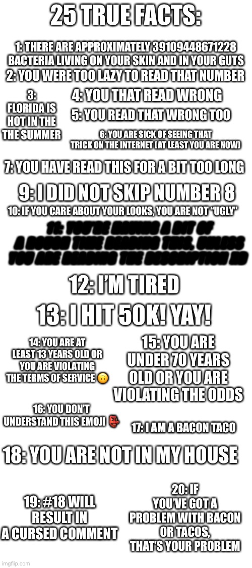 I was bored, ok? | 25 TRUE FACTS:; 1: THERE ARE APPROXIMATELY 39109448671228 BACTERIA LIVING ON YOUR SKIN AND IN YOUR GUTS; 2: YOU WERE TOO LAZY TO READ THAT NUMBER; 3: FLORIDA IS HOT IN THE THE SUMMER; 4: YOU THAT READ WRONG; 5: YOU READ THAT WRONG TOO; 6: YOU ARE SICK OF SEEING THAT TRICK ON THE INTERNET (AT LEAST YOU ARE NOW); 7: YOU HAVE READ THIS FOR A BIT TOO LONG; 9: I DID NOT SKIP NUMBER 8; 10: IF YOU CARE ABOUT YOUR LOOKS, YOU ARE NOT “UGLY”; 8: YOU READ THE DESCRIPTION! WHITE TEXT LOL. WHILE YOU’RE AT IT, LOOK AT MY OTHER MEMES TOO; 11: YOU’RE HAVING A BIT OF A ROUGH TIME READING THIS, UNLESS YOU ARE READING THE DESCRIPTION XD; 12: I’M TIRED; 13: I HIT 50K! YAY! 15: YOU ARE UNDER 70 YEARS OLD OR YOU ARE VIOLATING THE ODDS; 14: YOU ARE AT LEAST 13 YEARS OLD OR YOU ARE VIOLATING THE TERMS OF SERVICE 🙃; 16: YOU DON’T UNDERSTAND THIS EMOJI 👺; 17: I AM A BACON TACO; 18: YOU ARE NOT IN MY HOUSE; 19: #18 WILL RESULT IN A CURSED COMMENT; 20: IF YOU’VE GOT A PROBLEM WITH BACON OR TACOS, THAT’S YOUR PROBLEM | image tagged in blank white template | made w/ Imgflip meme maker