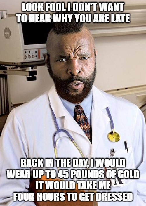 MR T | LOOK FOOL I DON'T WANT
TO HEAR WHY YOU ARE LATE; BACK IN THE DAY, I WOULD
WEAR UP TO 45 POUNDS OF GOLD
IT WOULD TAKE ME
FOUR HOURS TO GET DRESSED | image tagged in fool,sucka,memes,fun,funny,funny memes | made w/ Imgflip meme maker