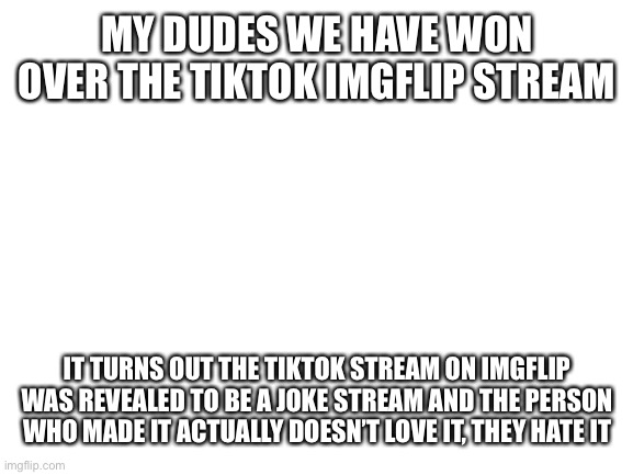 Blank White Template | MY DUDES WE HAVE WON OVER THE TIKTOK IMGFLIP STREAM; IT TURNS OUT THE TIKTOK STREAM ON IMGFLIP WAS REVEALED TO BE A JOKE STREAM AND THE PERSON WHO MADE IT ACTUALLY DOESN’T LOVE IT, THEY HATE IT | image tagged in blank white template | made w/ Imgflip meme maker