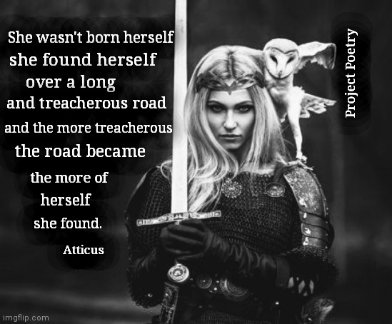 Project Poetry | She wasn't born herself; she found herself; Project Poetry; over a long; and treacherous road; and the more treacherous; the road became; the more of; herself; she found. Atticus | image tagged in princess,warrior,poem | made w/ Imgflip meme maker