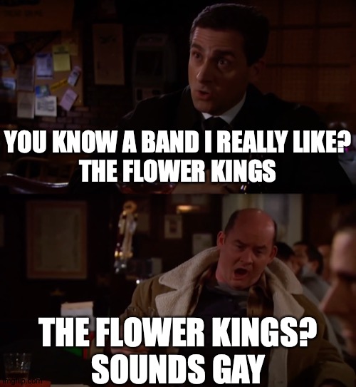 When Your Friend Hasn't Heard of The Flower Kings | YOU KNOW A BAND I REALLY LIKE?
THE FLOWER KINGS; THE FLOWER KINGS?
SOUNDS GAY | image tagged in memes,flower,kings,the office,music | made w/ Imgflip meme maker