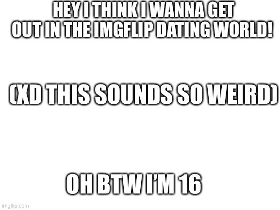 Heyyyy | HEY I THINK I WANNA GET OUT IN THE IMGFLIP DATING WORLD! (XD THIS SOUNDS SO WEIRD); OH BTW I’M 16 | image tagged in blank white template | made w/ Imgflip meme maker
