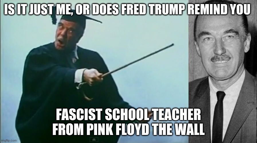 Fred Trump The Wall | IS IT JUST ME, OR DOES FRED TRUMP REMIND YOU; FASCIST SCHOOL TEACHER FROM PINK FLOYD THE WALL | image tagged in trump | made w/ Imgflip meme maker