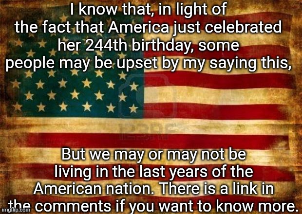 I don't mean to cause panic. I just want anyone who reads this to be prepared for whatever may happen in the next few years. | I know that, in light of the fact that America just celebrated her 244th birthday, some people may be upset by my saying this, But we may or may not be living in the last years of the American nation. There is a link in the comments if you want to know more. | image tagged in old american flag | made w/ Imgflip meme maker