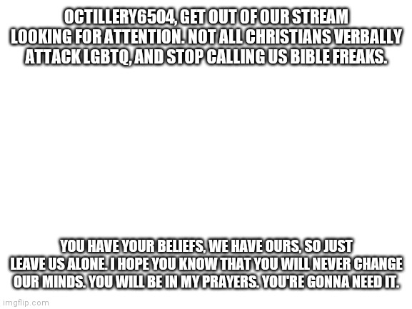 Blank White Template | OCTILLERY6504, GET OUT OF OUR STREAM LOOKING FOR ATTENTION. NOT ALL CHRISTIANS VERBALLY ATTACK LGBTQ, AND STOP CALLING US BIBLE FREAKS. YOU HAVE YOUR BELIEFS, WE HAVE OURS, SO JUST LEAVE US ALONE. I HOPE YOU KNOW THAT YOU WILL NEVER CHANGE OUR MINDS. YOU WILL BE IN MY PRAYERS. YOU'RE GONNA NEED IT. | image tagged in blank white template | made w/ Imgflip meme maker