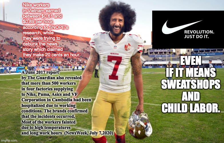 Colin Kaepernick | Nike workers in Vietnam earned between $0.61 and $0.89 per hour, according to SNOPE's research, while they were trying to debunk the news story which claimed they make 20 cents an hour. A June 2017 report by The Guardian also revealed that more than 500 workers in four factories supplying to Nike, Puma, Asics and VF Corporation in Cambodia had been hospitalized due to working conditions. The brands confirmed that the incidents occurred. Most of the workers fainted due to high temperatures and long work hours  (NewsWeek, July 7,2020); EVEN IF IT MEANS SWEATSHOPS AND CHILD LABOR. | image tagged in nfl memes,colin kaepernick oppressed | made w/ Imgflip meme maker