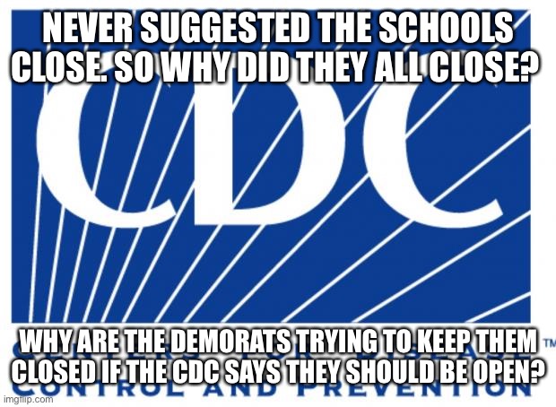 cdc | NEVER SUGGESTED THE SCHOOLS CLOSE. SO WHY DID THEY ALL CLOSE? WHY ARE THE DEMORATS TRYING TO KEEP THEM CLOSED IF THE CDC SAYS THEY SHOULD BE OPEN? | image tagged in cdc | made w/ Imgflip meme maker