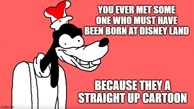 Cartoon | YOU EVER MET SOME ONE WHO MUST HAVE BEEN BORN AT DISNEY LAND; BECAUSE THEY A STRAIGHT UP CARTOON | image tagged in i'll do it again,memes,funny,funny memes,lmao | made w/ Imgflip meme maker