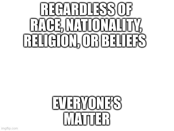 Blank White Template | REGARDLESS OF RACE, NATIONALITY, RELIGION, OR BELIEFS; EVERYONE’S MATTER | image tagged in blank white template | made w/ Imgflip meme maker