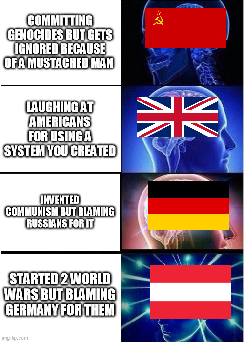 Every country managed to deceive people in their own ways | COMMITTING GENOCIDES BUT GETS IGNORED BECAUSE OF A MUSTACHED MAN; LAUGHING AT AMERICANS FOR USING A SYSTEM YOU CREATED; INVENTED COMMUNISM BUT BLAMING RUSSIANS FOR IT; STARTED 2 WORLD WARS BUT BLAMING GERMANY FOR THEM | image tagged in memes,expanding brain,history,history of the world,historical,true story | made w/ Imgflip meme maker