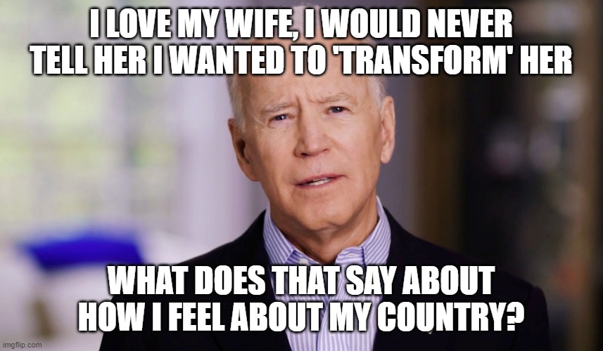 Joe Biden 2020 | I LOVE MY WIFE, I WOULD NEVER TELL HER I WANTED TO 'TRANSFORM' HER; WHAT DOES THAT SAY ABOUT HOW I FEEL ABOUT MY COUNTRY? | image tagged in joe biden 2020 | made w/ Imgflip meme maker