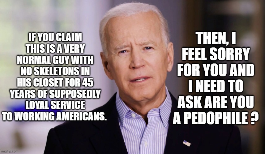 THEY NEED TO KEEP TELLING THEMSELVES WHAT HE ISN'T IN ORDER TO OVERLOOK THE WOOLLY MAMMOTH SKELETON IN HIS CLOSET. | IF YOU CLAIM THIS IS A VERY NORMAL GUY WITH NO SKELETONS IN HIS CLOSET FOR 45 YEARS OF SUPPOSEDLY LOYAL SERVICE TO WORKING AMERICANS. THEN, I FEEL SORRY FOR YOU AND I NEED TO ASK ARE YOU A PEDOPHILE ? | image tagged in joe biden 2020,senile pedophile,burisma | made w/ Imgflip meme maker