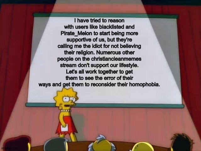 An announcement | I have tried to reason with users like blacklisted and Pirate_Melon to start being more supportive of us, but they're calling me the idiot for not believing their religion. Numerous other people on the christiancleanmemes stream don't support our lifestyle. Let's all work together to get them to see the error of their ways and get them to reconsider their homophobia. | image tagged in lisa simpson's presentation | made w/ Imgflip meme maker