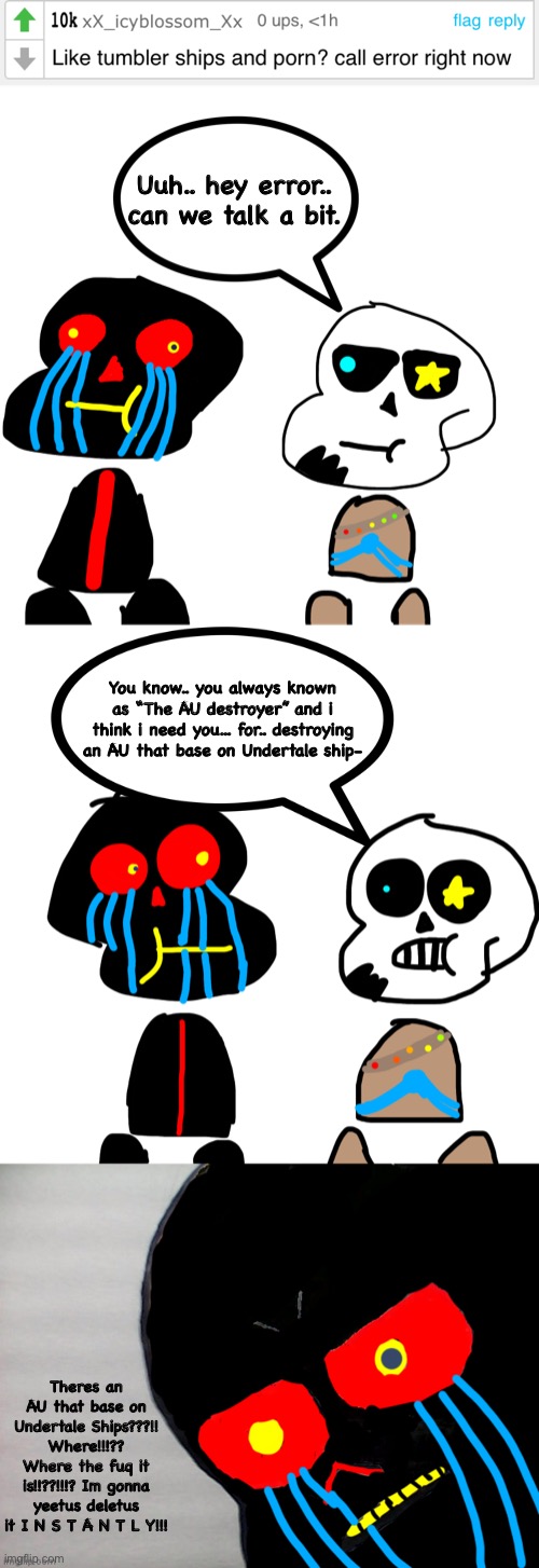 A comic thats inspired from... uuh.. my own post and icyblossom comment | Uuh.. hey error.. can we talk a bit. You know.. you always known as “The AU destroyer” and i think i need you... for.. destroying an AU that base on Undertale ship-; Theres an AU that base on Undertale Ships???!! Where!!!?? Where the fuq it is!!??!!!? Im gonna yeetus deletus it I N S T A N T L Y!!! | image tagged in memes,funny,comment,sans,comics,undertale | made w/ Imgflip meme maker