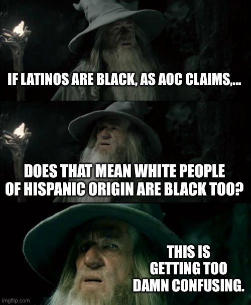 Racial Re-Divisioning by AOC | IF LATINOS ARE BLACK, AS AOC CLAIMS,... DOES THAT MEAN WHITE PEOPLE OF HISPANIC ORIGIN ARE BLACK TOO? THIS IS GETTING TOO DAMN CONFUSING. | image tagged in memes,confused gandalf,aoc,race,black and white,color | made w/ Imgflip meme maker