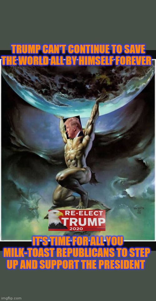 WORLD SAVED BY TRUMP | TRUMP CAN'T CONTINUE TO SAVE THE WORLD ALL BY HIMSELF FOREVER; IT'S TIME FOR ALL YOU MILK-TOAST REPUBLICANS TO STEP UP AND SUPPORT THE PRESIDENT | image tagged in presidential race,republican party,courage,republic,trump,ruler | made w/ Imgflip meme maker