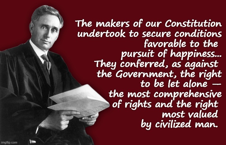 Our first freedom is the right to be left alone. | The makers of our Constitution
 undertook to secure conditions
 favorable to the 
pursuit of happiness...
They conferred, as against 
the Government, the right
 to be let alone —
 the most comprehensive
 of rights and the right 
most valued 
by civilized man. | image tagged in justice louis brandeis,supreme court,scotus,rights,constitution,founding fathers | made w/ Imgflip meme maker