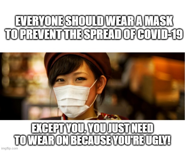 Let's get to the truth behind the surgical masks. | EVERYONE SHOULD WEAR A MASK TO PREVENT THE SPREAD OF COVID-19; EXCEPT YOU. YOU JUST NEED TO WEAR ON BECAUSE YOU'RE UGLY! | image tagged in covid-19,masks,you ugly | made w/ Imgflip meme maker