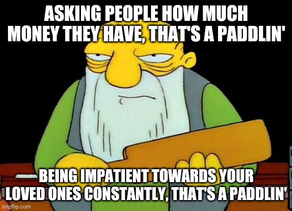 That's a paddlin' | ASKING PEOPLE HOW MUCH MONEY THEY HAVE, THAT'S A PADDLIN'; BEING IMPATIENT TOWARDS YOUR LOVED ONES CONSTANTLY, THAT'S A PADDLIN' | image tagged in memes,that's a paddlin' | made w/ Imgflip meme maker