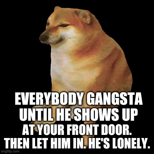 cheems | EVERYBODY GANGSTA UNTIL HE SHOWS UP; AT YOUR FRONT DOOR. THEN LET HIM IN. HE'S LONELY. | image tagged in cheems,lonely,geobropro1 | made w/ Imgflip meme maker