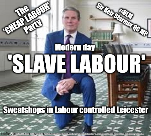 Starmer - Slave Labour | #BLM
Sir Keir Starmer QC MP; The 
'CHEAP LABOUR' 
Party; Modern day; 'SLAVE LABOUR'; Sweatshops in Labour controlled Leicester; #JonAshworthMP #Labour #BLMUK #wearecorbyn #KeirStarmer #AngelaRayner #LisaNandy #cultofcorbyn #labourisdead #Momentum #labourracism #socialistsunday #nevervotelabour #socialistanyday #Antisemitism | image tagged in labourisdead,cultofcorbyn,blm blacklivesmatter,jonashworth,sir peter soulsby,modern day slavery | made w/ Imgflip meme maker