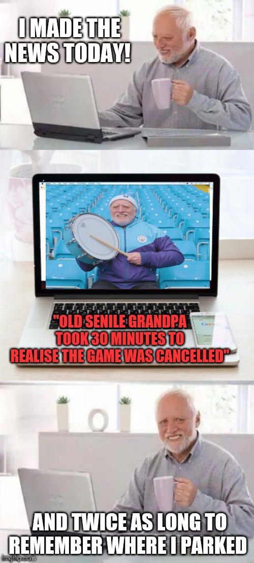 Hide the pain harold | I MADE THE NEWS TODAY! "OLD SENILE GRANDPA TOOK 30 MINUTES TO REALISE THE GAME WAS CANCELLED"; AND TWICE AS LONG TO REMEMBER WHERE I PARKED | image tagged in memes,hide the pain harold | made w/ Imgflip meme maker
