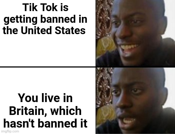It's true. America may be banning it soon, but my country hasn't | Tik Tok is getting banned in the United States; You live in Britain, which hasn't banned it | image tagged in oh yeah oh no | made w/ Imgflip meme maker