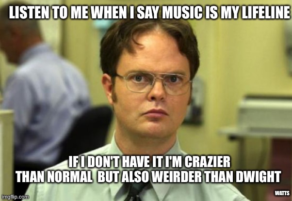 Music is my lifeline | LISTEN TO ME WHEN I SAY MUSIC IS MY LIFELINE; IF I DON'T HAVE IT I'M CRAZIER THAN NORMAL  BUT ALSO WEIRDER THAN DWIGHT; WATTS | image tagged in memes,dwight schrute,the office,music | made w/ Imgflip meme maker