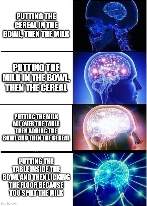 HHHMMMM | PUTTING THE CEREAL IN THE BOWL, THEN THE MILK; PUTTING THE MILK IN THE BOWL, THEN THE CEREAL; PUTTING THE MILK ALL OVER THE TABLE THEN ADDING THE BOWL AND THEN THE CEREAL; PUTTING THE TABLE INSIDE THE BOWL AND THEN LICKING THE FLOOR BECAUSE YOU SPILT THE MILK | image tagged in memes,expanding brain | made w/ Imgflip meme maker