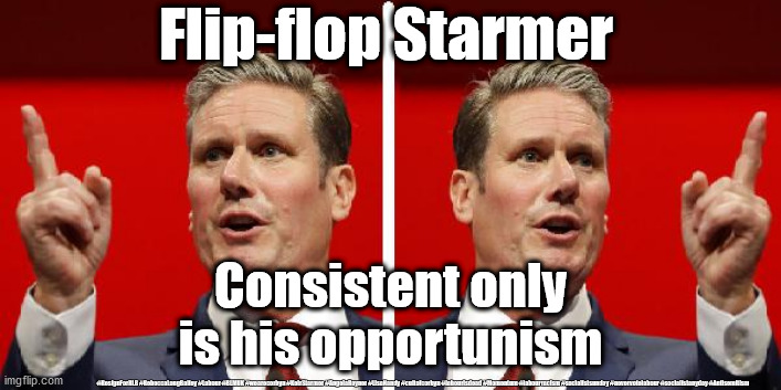 Flip-flop Starmer | Flip-flop Starmer; Consistent only is his opportunism; #ResignForRLB #RebeccaLongBailey #Labour #BLMUK #wearecorbyn #KeirStarmer #AngelaRayner #LisaNandy #cultofcorbyn #labourisdead #Momentum #labourracism #socialistsunday #nevervotelabour #socialistanyday #Antisemitism | image tagged in labourisdead,cultofcorbyn,pmq's,blm blacklivesmatter,anti-semitism racism,slave labour leicester | made w/ Imgflip meme maker