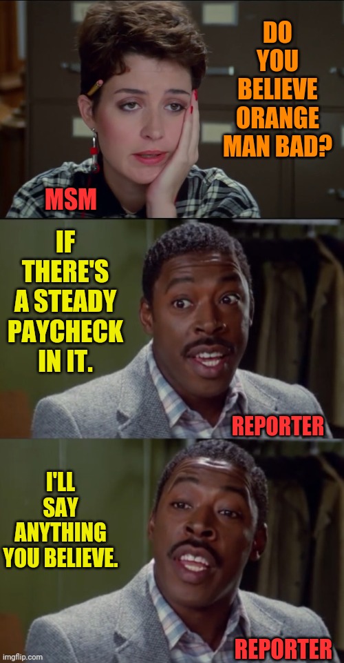 How A Reporter Gets A Job With A MSM Company | DO YOU BELIEVE ORANGE MAN BAD? IF THERE'S A STEADY PAYCHECK IN IT. MSM; REPORTER; I'LL SAY ANYTHING YOU BELIEVE. REPORTER | image tagged in winston zeddemore i'll believe anything you say,msm lies,msm,cnn fake news,msnbc | made w/ Imgflip meme maker