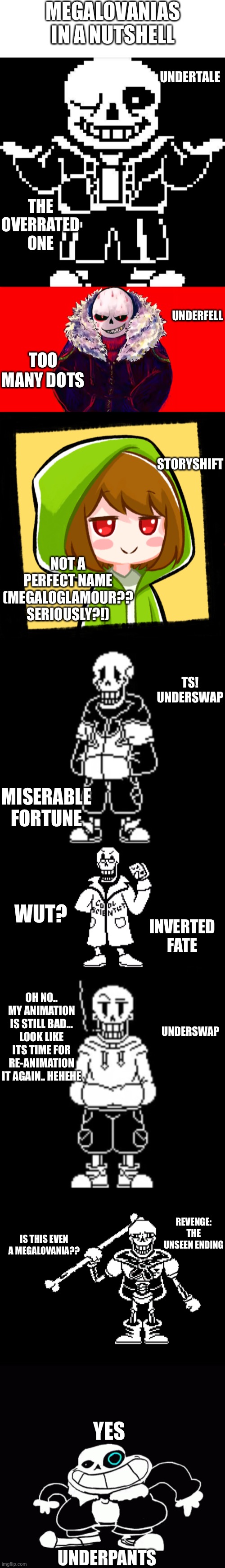 Megalovania AU in a nutshell | MEGALOVANIAS IN A NUTSHELL; UNDERTALE; THE OVERRATED ONE; UNDERFELL; TOO MANY DOTS; STORYSHIFT; NOT A PERFECT NAME (MEGALOGLAMOUR?? SERIOUSLY?!); TS! UNDERSWAP; MISERABLE FORTUNE; WUT? INVERTED FATE; UNDERSWAP; OH NO.. MY ANIMATION IS STILL BAD... LOOK LIKE ITS TIME FOR RE-ANIMATION IT AGAIN.. HEHEHE; REVENGE: THE UNSEEN ENDING; IS THIS EVEN A MEGALOVANIA?? YES; UNDERPANTS | image tagged in memes,funny,sans,undertale,in a nutshell,references | made w/ Imgflip meme maker