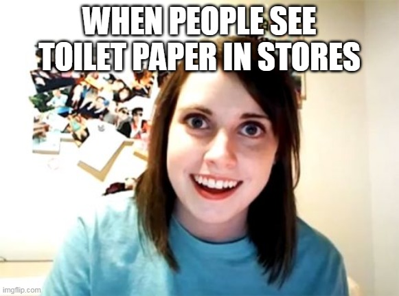 upvoted it | WHEN PEOPLE SEE TOILET PAPER IN STORES | image tagged in memes,overly attached girlfriend | made w/ Imgflip meme maker