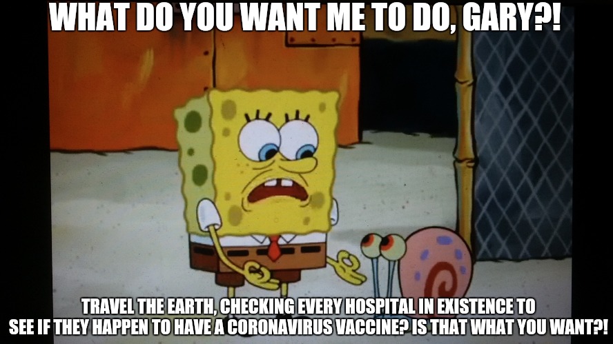 SpongeBob in 2020 be like... | WHAT DO YOU WANT ME TO DO, GARY?! TRAVEL THE EARTH, CHECKING EVERY HOSPITAL IN EXISTENCE TO SEE IF THEY HAPPEN TO HAVE A CORONAVIRUS VACCINE? IS THAT WHAT YOU WANT?! | image tagged in memes,spongebob squarepants,nickelodeon,coronavirus,covid-19 | made w/ Imgflip meme maker