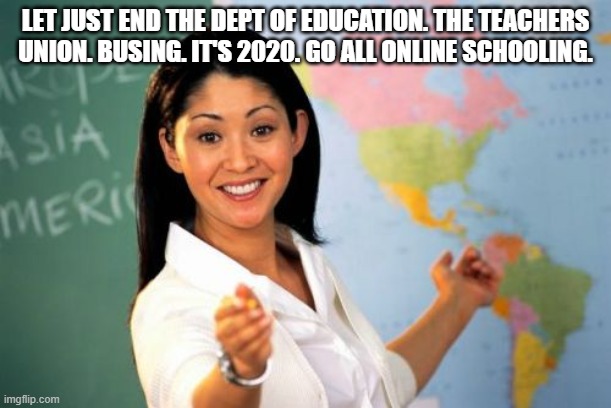 home schooling | LET JUST END THE DEPT OF EDUCATION. THE TEACHERS UNION. BUSING. IT'S 2020. GO ALL ONLINE SCHOOLING. | image tagged in memes,unhelpful high school teacher | made w/ Imgflip meme maker