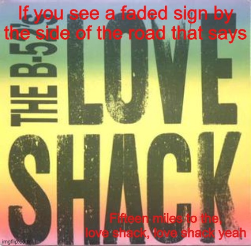 Love Shack by the B52's | If you see a faded sign by the side of the road that says; Fifteen miles to the, love shack, love shack yeah | made w/ Imgflip meme maker