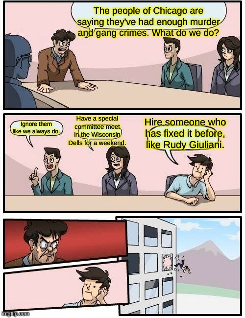 That won't work! He has an R after his name! | The people of Chicago are saying they've had enough murder and gang crimes. What do we do? Have a special committee meet in the Wisconsin Dells for a weekend. Ignore them like we always do. Hire someone who has fixed it before, like Rudy Giuliani. | image tagged in memes,boardroom meeting suggestion | made w/ Imgflip meme maker