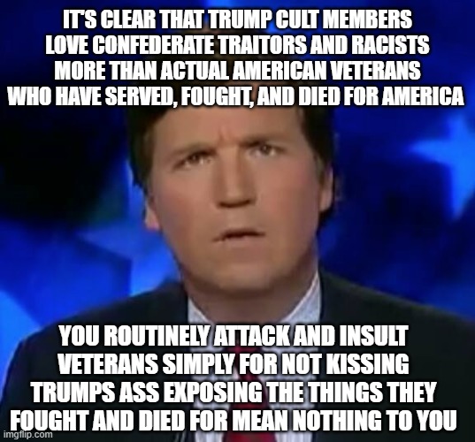 confused Tucker carlson | IT'S CLEAR THAT TRUMP CULT MEMBERS LOVE CONFEDERATE TRAITORS AND RACISTS MORE THAN ACTUAL AMERICAN VETERANS WHO HAVE SERVED, FOUGHT, AND DIED FOR AMERICA; YOU ROUTINELY ATTACK AND INSULT VETERANS SIMPLY FOR NOT KISSING TRUMPS ASS EXPOSING THE THINGS THEY FOUGHT AND DIED FOR MEAN NOTHING TO YOU | image tagged in confused tucker carlson | made w/ Imgflip meme maker