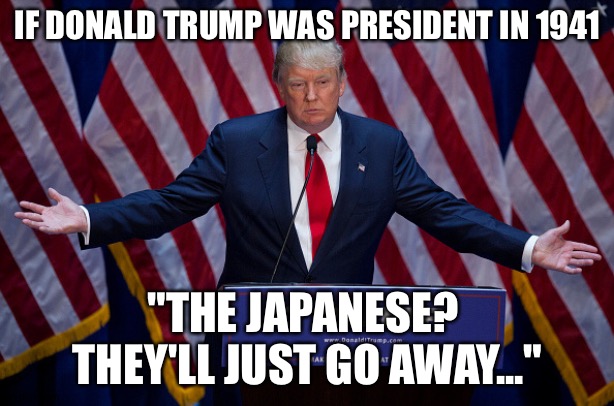 Donald Trump | IF DONALD TRUMP WAS PRESIDENT IN 1941 "THE JAPANESE?  THEY'LL JUST GO AWAY..." | image tagged in donald trump | made w/ Imgflip meme maker