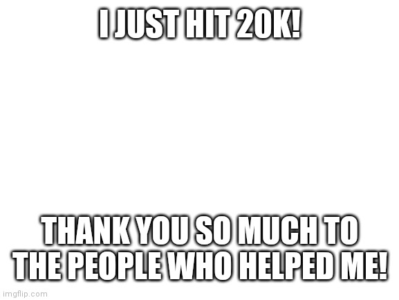 Thank you | I JUST HIT 20K! THANK YOU SO MUCH TO THE PEOPLE WHO HELPED ME! | image tagged in blank white template,who reads these | made w/ Imgflip meme maker