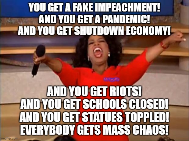 Oprah You Get A Meme | YOU GET A FAKE IMPEACHMENT!
AND YOU GET A PANDEMIC!
AND YOU GET SHUTDOWN ECONOMY! Mr.JiggyFly; AND YOU GET RIOTS!
AND YOU GET SCHOOLS CLOSED!
AND YOU GET STATUES TOPPLED!
EVERYBODY GETS MASS CHAOS! | image tagged in oprah you get a,cnn fake news,wake up,msdnc,crying democrats,trump 2020 | made w/ Imgflip meme maker