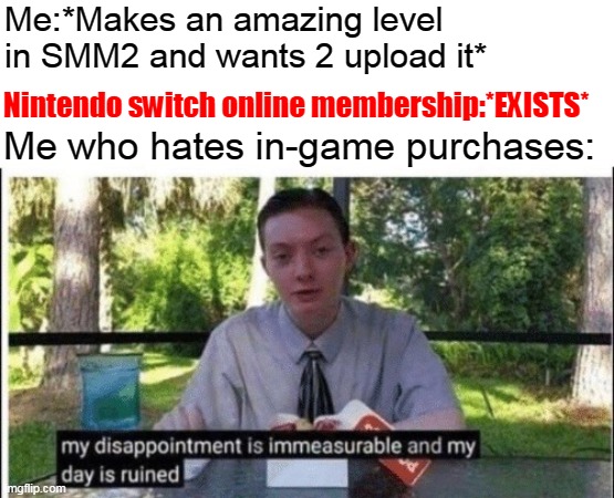 Why does the Nintendo switch online membership exist??? : ( | Me:*Makes an amazing level in SMM2 and wants 2 upload it*; Nintendo switch online membership:*EXISTS*; Me who hates in-game purchases: | image tagged in my dissapointment is immeasurable and my day is ruined,nintendo switch,money | made w/ Imgflip meme maker