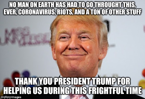 MAGA 2020 | NO MAN ON EARTH HAS HAD TO GO THROUGHT THIS, EVER, CORONAVIRUS, RIOTS, AND A TON OF OTHER STUFF; THANK YOU PRESIDENT TRUMP FOR HELPING US DURING THIS FRIGHTFUL TIME | image tagged in donald trump approves | made w/ Imgflip meme maker