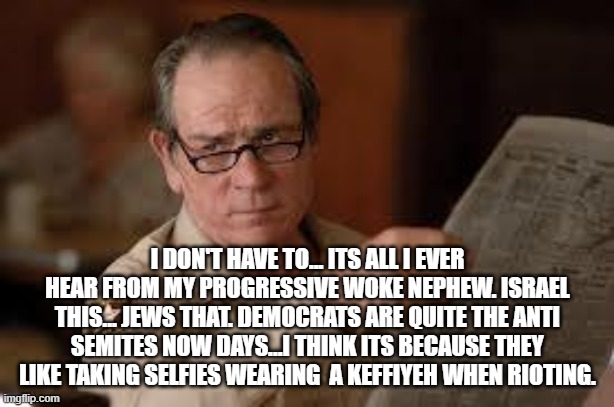 no country for old men tommy lee jones | I DON'T HAVE TO... ITS ALL I EVER HEAR FROM MY PROGRESSIVE WOKE NEPHEW. ISRAEL THIS... JEWS THAT. DEMOCRATS ARE QUITE THE ANTI SEMITES NOW D | image tagged in no country for old men tommy lee jones | made w/ Imgflip meme maker