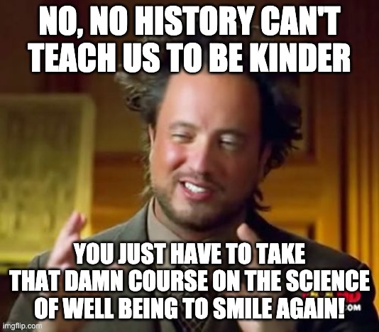 History Is Mean | NO, NO HISTORY CAN'T TEACH US TO BE KINDER; YOU JUST HAVE TO TAKE THAT DAMN COURSE ON THE SCIENCE OF WELL BEING TO SMILE AGAIN! | image tagged in memes,ancient aliens,kindness,happiness | made w/ Imgflip meme maker