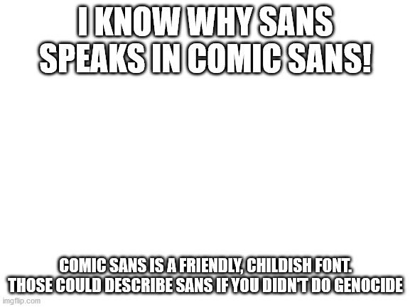 Blank White Template | I KNOW WHY SANS SPEAKS IN COMIC SANS! COMIC SANS IS A FRIENDLY, CHILDISH FONT. THOSE COULD DESCRIBE SANS IF YOU DIDN'T DO GENOCIDE | image tagged in blank white template,sans undertale,sans,undertale | made w/ Imgflip meme maker