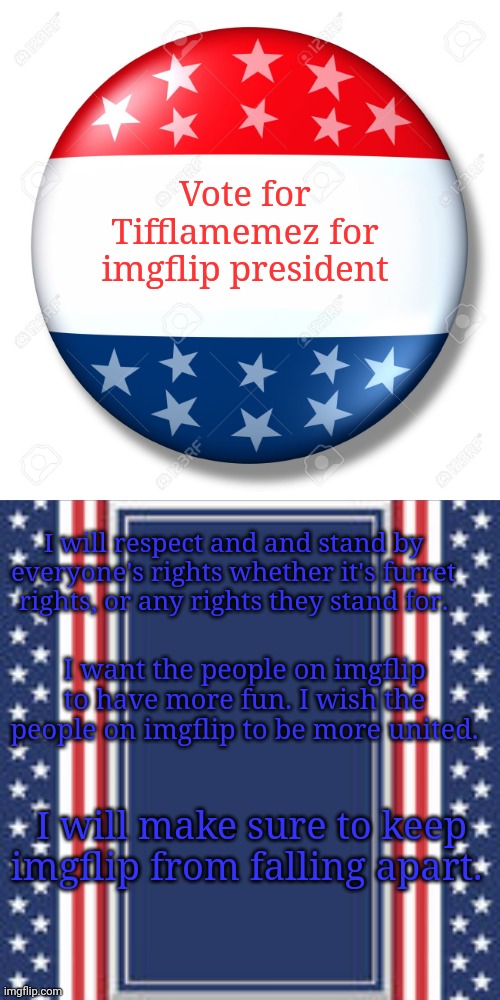 Vote for Tifflamemez for imgflip president | Vote for Tifflamemez for imgflip president; I will respect and and stand by everyone's rights whether it's furret rights, or any rights they stand for. I want the people on imgflip to have more fun. I wish the people on imgflip to be more united. I will make sure to keep imgflip from falling apart. | image tagged in blank campaign poster,imgflip,imgflip users,imgflip user,president,blank for president | made w/ Imgflip meme maker